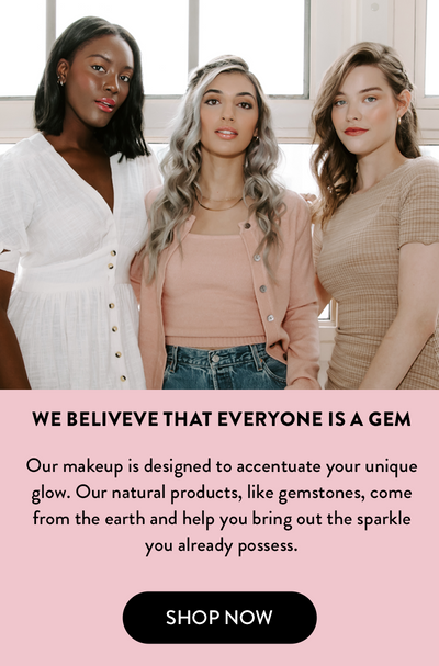 We Beliveve that everyone is a gem. Our makeup is designed to accentuate your unique glow. Our natural products, like gemstones, come from the earth and help you bring out the sparkle you already possess.